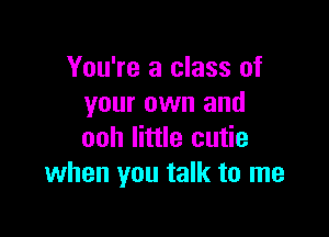 You're a class of
your own and

ooh little cutie
when you talk to me