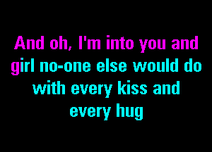 And oh, I'm into you and
girl no-one else would do

with every kiss and
every hug