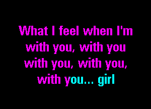 What I feel when I'm
with you. with you

with you, with you.
with you... girl