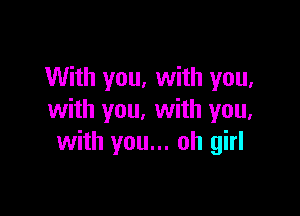 With you, with you,

with you. with you,
with you... oh girl