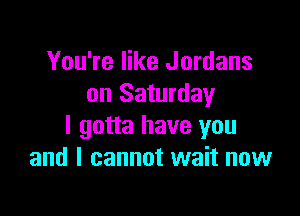 You're like Jordans
on Saturday

I gotta have you
and I cannot wait now