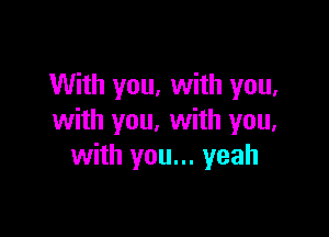 With you, with you,

with you. with you,
with you... yeah