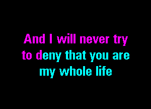 And I will never try

to deny that you are
my whole life