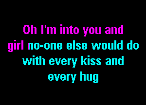 Oh I'm into you and
girl no-one else would do

with every kiss and
every hug