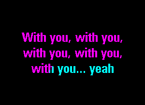 With you, with you,

with you. with you,
with you... yeah