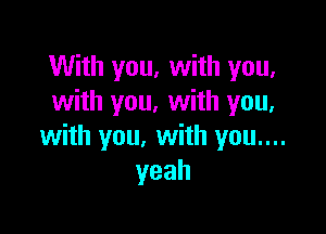 With you, with you,
with you. with you.

with you, with you....
yeah