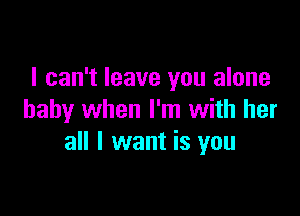 I can't leave you alone

baby when I'm with her
all I want is you