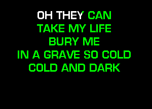 0H THEY CAN
TAKE MY LIFE
BURY ME
IN A GRAVE SO COLD
COLD AND DARK