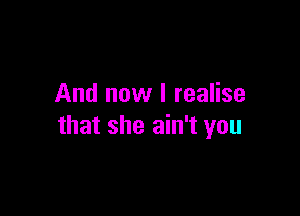 And now I realise

that she ain't you