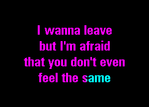 I wanna leave
but I'm afraid

that you don't even
feel the same