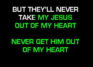 BUT THEY'LL NEVER
TAKE MY JESUS
OUT OF MY HEART

NEVER GET HIM OUT
OF MY HEART