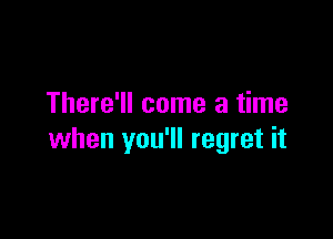 There'll come a time

when you'll regret it