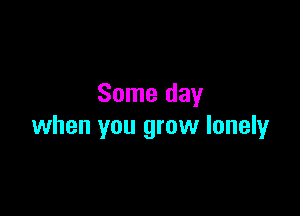 Some day

when you grow lonely
