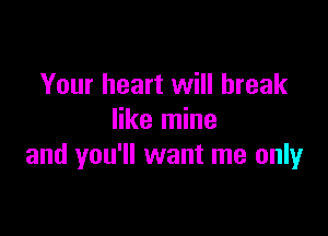 Your heart will break

like mine
and you'll want me only