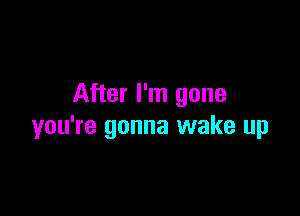 After I'm gone

you're gonna wake up
