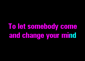 To let somebody come

and change your mind