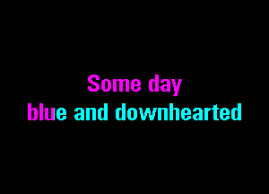 Some day

blue and downhearted