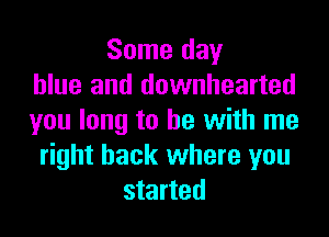 Some day
blue and downhearted

you long to be with me
right back where you
started