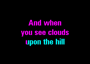 And when

you see clouds
upon the hill