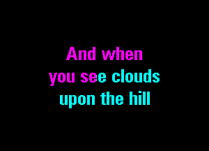 And when

you see clouds
upon the hill