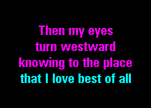 Then my eyes
turn westward

knowing to the place
that I love best of all