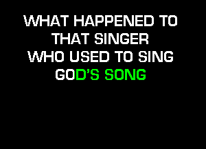 WHAT HAPPENED TO
THAT SINGER
WHO USED TO SING
GODS SONG