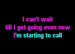 I can't wait

till I get going even now
I'm starting to call