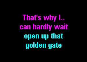 That's why l..
can hardly wait

open up that
golden gate