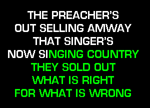 THE PREACHER'S
OUT SELLING AMWAY
THAT SINGER'S
NOW SINGING COUNTRY
THEY SOLD OUT
WHAT IS RIGHT
FOR WHAT IS WRONG