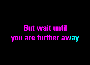 But wait until

you are further away