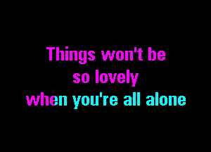 Things won't be

so lovely
when you're all alone