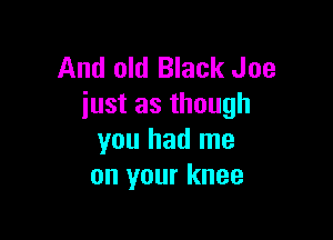 And old Black Joe
iust as though

you had me
on your knee