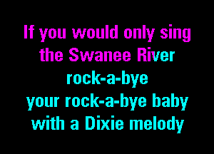 If you would only sing
the Swanee River

rock-a-hye
your rock-a-bye baby
with a Dixie melody
