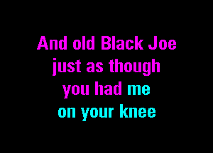 And old Black Joe
iust as though

you had me
on your knee