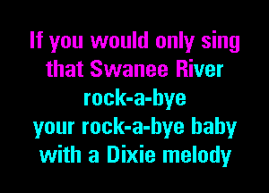 If you would only sing
that Swanee River

rock-a-hye
your rock-a-bye baby
with a Dixie melody