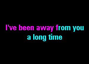 I've been away from you

a long time