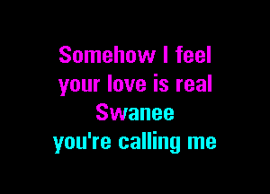 Somehow I feel
your love is real

Swanee
you're calling me