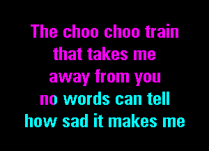 The choo choo train
that takes me

away from you
no words can tell
how sad it makes me