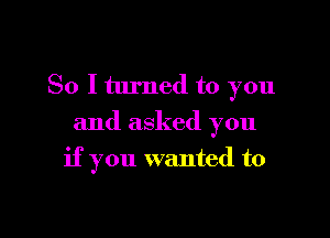 So I turned to you

and asked you
if you wanted to