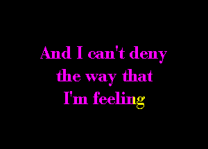 And I can't deny

the way that
I'm feeling