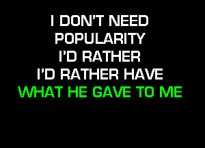 I DON'T NEED
POPULARITY
I'D RATHER
I'D RATHER HAVE
WHAT HE GAVE TO ME