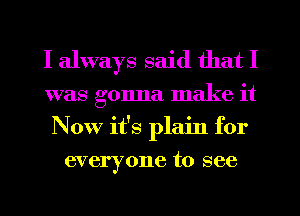 I always said that I
was gonna make it
Now it's plain for
everyone to see