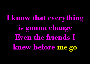 I know that everything
is gonna change
Even the friends I

knew before me go