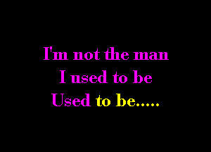 I'm not the man

I used to be
Used to be .....