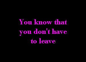 You know that

you don't have

to leave