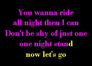 You wanna ride

all night then I can

Don't be shy of just one
one night stand

now let's go