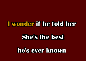 I wonder if he told her

She's the best

he's ever known