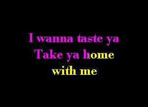 I wanna taste ya

Take ya home

with me