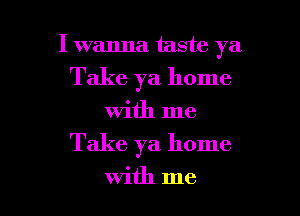 I wanna taste ya

Take ya home

with me
Take ya home

With me