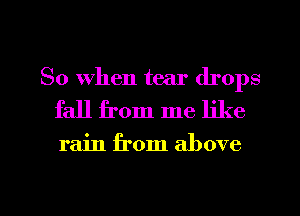 So When tear drops
fall from me like

rain from above